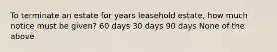 To terminate an estate for years leasehold estate, how much notice must be given? 60 days 30 days 90 days None of the above