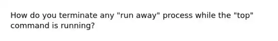 How do you terminate any "run away" process while the "top" command is running?