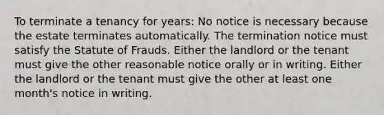 To terminate a tenancy for years: No notice is necessary because the estate terminates automatically. The termination notice must satisfy the Statute of Frauds. Either the landlord or the tenant must give the other reasonable notice orally or in writing. Either the landlord or the tenant must give the other at least one month's notice in writing.