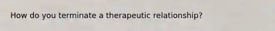 How do you terminate a therapeutic relationship?