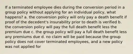 If a terminated employee dies during the conversion period in a group policy without applying for an individual policy, what happens? a. the conversion policy will only pay a death benefit if proof of the decedent's insurability prior to death is verified b. the conversion policy will pay the full death benefit less the premium due c. the group policy will pay a full death benefit less any premiums due d. no claim will be paid because the group policy does not cover terminated employees, and a new policy was not applied for