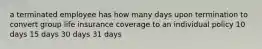 a terminated employee has how many days upon termination to convert group life insurance coverage to an individual policy 10 days 15 days 30 days 31 days