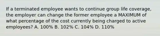 If a terminated employee wants to continue group life coverage, the employer can change the former employee a MAXIMUM of what percentage of the cost currently being charged to active employees? A. 100% B. 102% C. 104% D. 110%