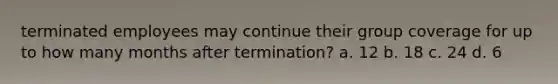 terminated employees may continue their group coverage for up to how many months after termination? a. 12 b. 18 c. 24 d. 6