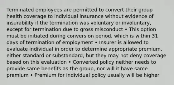 Terminated employees are permitted to convert their group health coverage to individual insurance without evidence of insurability if the termination was voluntary or involuntary, except for termination due to gross misconduct • This option must be initiated during conversion period, which is within 31 days of termination of employment • Insurer is allowed to evaluate individual in order to determine appropriate premium, either standard or substandard, but they may not deny coverage based on this evaluation • Converted policy neither needs to provide same benefits as the group, nor will it have same premium • Premium for individual policy usually will be higher