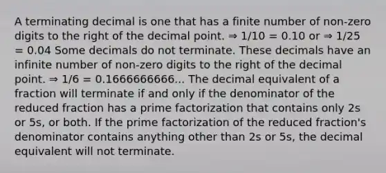 A terminating decimal is one that has a finite number of non-zero digits to the right of the <a href='https://www.questionai.com/knowledge/kuXXuLpqqD-decimal-point' class='anchor-knowledge'>decimal point</a>. ⇒ 1/10 = 0.10 or ⇒ 1/25 = 0.04 Some decimals do not terminate. These decimals have an infinite number of non-zero digits to the right of the decimal point. ⇒ 1/6 = 0.1666666666... The decimal equivalent of a fraction will terminate if and only if the denominator of the reduced fraction has a <a href='https://www.questionai.com/knowledge/kxtiDnPxNf-prime-factorization' class='anchor-knowledge'>prime factorization</a> that contains only 2s or 5s, or both. If the prime factorization of the reduced fraction's denominator contains anything other than 2s or 5s, the decimal equivalent will not terminate.