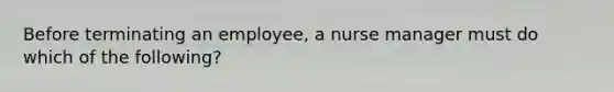 Before terminating an employee, a nurse manager must do which of the following?