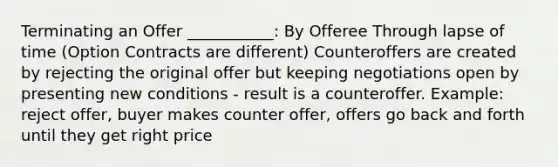 Terminating an Offer ___________: By Offeree Through lapse of time (Option Contracts are different) Counteroffers are created by rejecting the original offer but keeping negotiations open by presenting new conditions - result is a counteroffer. Example: reject offer, buyer makes counter offer, offers go back and forth until they get right price