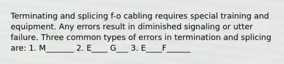 Terminating and splicing f-o cabling requires special training and equipment. Any errors result in diminished signaling or utter failure. Three common types of errors in termination and splicing are: 1. M_______ 2. E____ G___ 3. E____F______