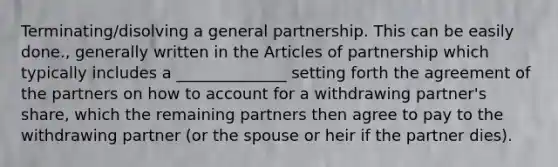 Terminating/disolving a general partnership. This can be easily done., generally written in the Articles of partnership which typically includes a ______________ setting forth the agreement of the partners on how to account for a withdrawing partner's share, which the remaining partners then agree to pay to the withdrawing partner (or the spouse or heir if the partner dies).