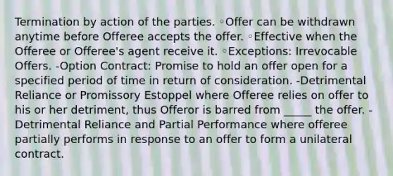 Termination by action of the parties. ◦Offer can be withdrawn anytime before Offeree accepts the offer. ◦Effective when the Offeree or Offeree's agent receive it. ◦Exceptions: Irrevocable Offers. -Option Contract: Promise to hold an offer open for a specified period of time in return of consideration. -Detrimental Reliance or Promissory Estoppel where Offeree relies on offer to his or her detriment, thus Offeror is barred from _____ the offer. -Detrimental Reliance and Partial Performance where offeree partially performs in response to an offer to form a unilateral contract.