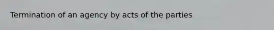 Termination of an agency by acts of the parties