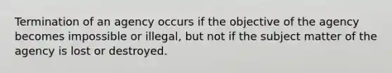 Termination of an agency occurs if the objective of the agency becomes impossible or illegal, but not if the subject matter of the agency is lost or destroyed.