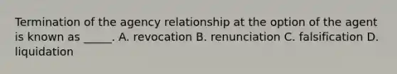 Termination of the agency relationship at the option of the agent is known as _____. A. revocation B. renunciation C. falsification D. liquidation