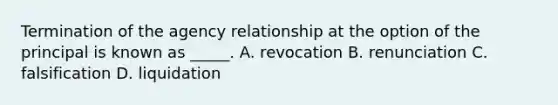 Termination of the agency relationship at the option of the principal is known as _____. A. revocation B. renunciation C. falsification D. liquidation