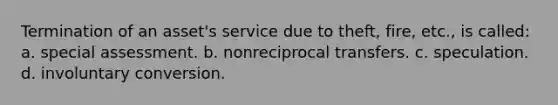 Termination of an asset's service due to theft, fire, etc., is called: a. special assessment. b. nonreciprocal transfers. c. speculation. d. involuntary conversion.