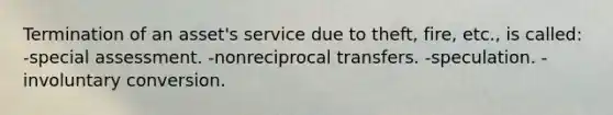 Termination of an asset's service due to theft, fire, etc., is called: -special assessment. -nonreciprocal transfers. -speculation. -involuntary conversion.