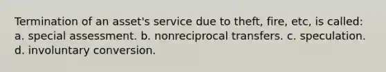 Termination of an asset's service due to theft, fire, etc, is called: a. special assessment. b. nonreciprocal transfers. c. speculation. d. involuntary conversion.