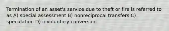 Termination of an asset's service due to theft or fire is referred to as A) special assessment B) nonreciprocal transfers C) speculation D) involuntary conversion