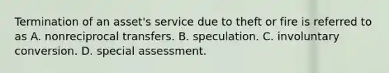 Termination of an asset's service due to theft or fire is referred to as A. nonreciprocal transfers. B. speculation. C. involuntary conversion. D. special assessment.