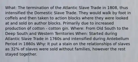 What: The termination of the Atlantic Slave Trade in 1808, thus intensified the Domestic Slave Trade. They would walk by foot in coffels and then taken to action blocks where they were looked at and sold on author blocks. Primarily due to increased production of cotton - cotton gin. Where: From Old South to the Deep South and Western Territories When: Started during Atlantic Slave Trade in 1760s and intensified during Antebellum Period in 1860s Why: It put a stain on the relationships of slaves as 32% of slaves were sold without families, however the rest stayed together.