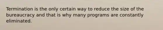 Termination is the only certain way to reduce the size of the bureaucracy and that is why many programs are constantly eliminated.