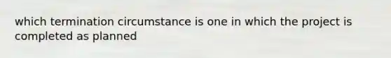 which termination circumstance is one in which the project is completed as planned