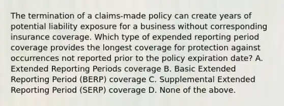 The termination of a claims-made policy can create years of potential liability exposure for a business without corresponding insurance coverage. Which type of expended reporting period coverage provides the longest coverage for protection against occurrences not reported prior to the policy expiration date? A. Extended Reporting Periods coverage B. Basic Extended Reporting Period (BERP) coverage C. Supplemental Extended Reporting Period (SERP) coverage D. None of the above.