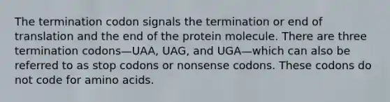 The termination codon signals the termination or end of translation and the end of the protein molecule. There are three termination codons—UAA, UAG, and UGA—which can also be referred to as stop codons or nonsense codons. These codons do not code for <a href='https://www.questionai.com/knowledge/k9gb720LCl-amino-acids' class='anchor-knowledge'>amino acids</a>.