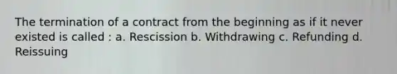 The termination of a contract from the beginning as if it never existed is called : a. Rescission b. Withdrawing c. Refunding d. Reissuing