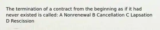 The termination of a contract from the beginning as if it had never existed is called: A Nonrenewal B Cancellation C Lapsation D Rescission