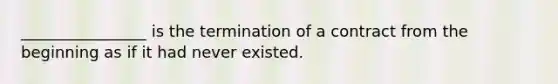 ________________ is the termination of a contract from the beginning as if it had never existed.