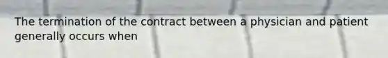 The termination of the contract between a physician and patient generally occurs when