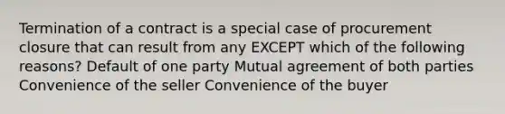 Termination of a contract is a special case of procurement closure that can result from any EXCEPT which of the following reasons? Default of one party Mutual agreement of both parties Convenience of the seller Convenience of the buyer