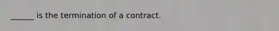 ______ is the termination of a contract.