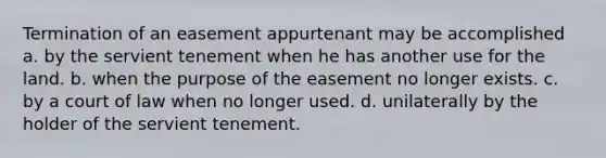 Termination of an easement appurtenant may be accomplished a. by the servient tenement when he has another use for the land. b. when the purpose of the easement no longer exists. c. by a court of law when no longer used. d. unilaterally by the holder of the servient tenement.