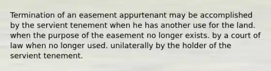 Termination of an easement appurtenant may be accomplished by the servient tenement when he has another use for the land. when the purpose of the easement no longer exists. by a court of law when no longer used. unilaterally by the holder of the servient tenement.