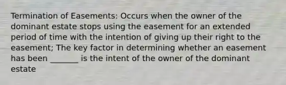 Termination of Easements: Occurs when the owner of the dominant estate stops using the easement for an extended period of time with the intention of giving up their right to the easement; The key factor in determining whether an easement has been _______ is the intent of the owner of the dominant estate