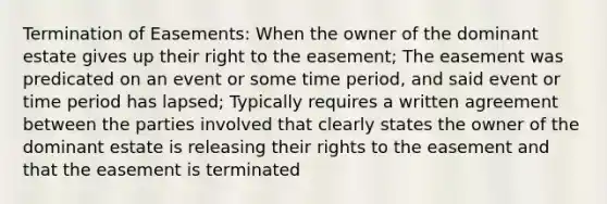 Termination of Easements: When the owner of the dominant estate gives up their right to the easement; The easement was predicated on an event or some time period, and said event or time period has lapsed; Typically requires a written agreement between the parties involved that clearly states the owner of the dominant estate is releasing their rights to the easement and that the easement is terminated