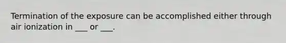Termination of the exposure can be accomplished either through air ionization in ___ or ___.