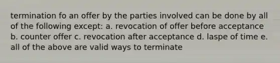 termination fo an offer by the parties involved can be done by all of the following except: a. revocation of offer before acceptance b. counter offer c. revocation after acceptance d. laspe of time e. all of the above are valid ways to terminate