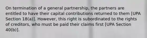 On termination of a general partnership, the partners are entitled to have their capital contributions returned to them [UPA Section 18(a)]. However, this right is subordinated to the rights of creditors, who must be paid their claims first [UPA Section 40(b)].