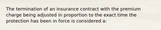 The termination of an insurance contract with the premium charge being adjusted in proportion to the exact time the protection has been in force is considered a: