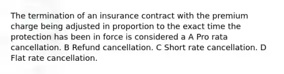 The termination of an insurance contract with the premium charge being adjusted in proportion to the exact time the protection has been in force is considered a A Pro rata cancellation. B Refund cancellation. C Short rate cancellation. D Flat rate cancellation.