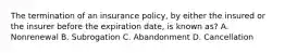 The termination of an insurance policy, by either the insured or the insurer before the expiration date, is known as? A. Nonrenewal B. Subrogation C. Abandonment D. Cancellation