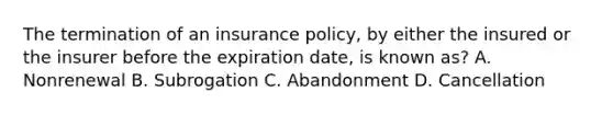 The termination of an insurance policy, by either the insured or the insurer before the expiration date, is known as? A. Nonrenewal B. Subrogation C. Abandonment D. Cancellation