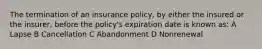 The termination of an insurance policy, by either the insured or the insurer, before the policy's expiration date is known as: A Lapse B Cancellation C Abandonment D Nonrenewal