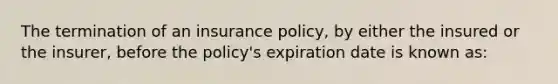 The termination of an insurance policy, by either the insured or the insurer, before the policy's expiration date is known as: