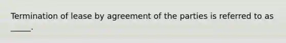 Termination of lease by agreement of the parties is referred to as _____.