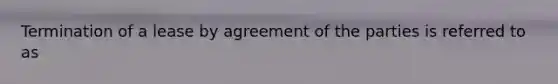 Termination of a lease by agreement of the parties is referred to as